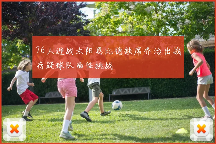76人迎战太阳恩比德缺席乔治出战存疑球队面临挑战
