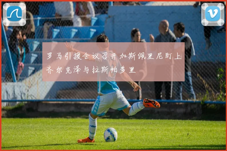 罗马引援会议召开加斯佩里尼盯上齐尔克泽与拉斯帕多里