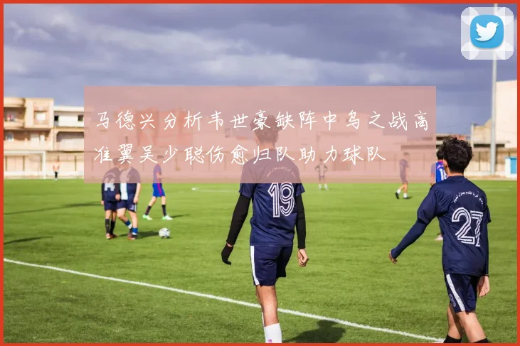 马德兴分析韦世豪缺阵中乌之战高准翼吴少聪伤愈归队助力球队