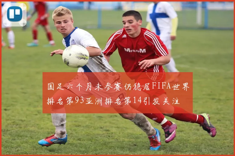 国足六个月未参赛仍稳居FIFA世界排名第93亚洲排名第14引发关注