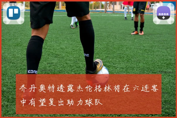 乔丹奥特透露杰伦格林将在六连客中有望复出助力球队