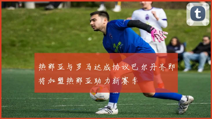 热那亚与罗马达成协议巴尔丹齐即将加盟热那亚助力新赛季